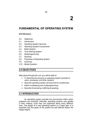 12
2
FUNDAMENTAL OF OPERATING SYSTEM
Unit Structure
2.0 Objectives
2.1 Introduction
2.2 Operating System Services
2.3 Operating System Components
2.4 Batch System
2.5 Time Sharing System
2.6 Multiprogramming
2.7 Spooling
2.8 Properties of Operating System
2.9 Summary
2.10 Model Question
2.0 OBJECTIVES
After going through this unit, you will be able to:
 To describe the services an operating system provides to
users, processes, and other systems
 Describe operating system services and its components.
 Define multitasking and multiprogramming.
 Describe timesharing, buffering & spooling.
2.1 INTRODUCTION
An operating system provides the environment within which
programs are executed. Internally, operating systems vary greatly
in their makeup, since they are organized along many different
lines. The design of a new operating system is a major task. It is
important that the goals of the system be well defined before the
design begins.
 
