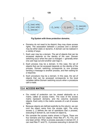 120
Fig System with three protection domains.
 Domains do not need to be disjoint; they may share access
rights. The association between a process and a domain
may be either static or dynamic. A domain can be realized in
a variety of ways:
1. Each user may be a domain. The set of objects that can be
accessed depends on the identity of the user. Domain
switching occur when the user is changed — generally when
one user logs out and another user logs in.
2. Each process may be a domain. In this case, the set of
objects that can be accessed depends on the identity of the
process. Domain switching corresponds to one process
sending a message to another process, and then waiting for
a response.
3. Each procedure may be a domain. In this case, the set of
objects that can be accessed corresponds to the local
variables define Domain switching occurs when a procedure
call is made.
13.4 ACCESS MATRIX
 Our model of protection can be viewed abstractly as a
matrix, called an access matrix. The rows of the access
matrix represent domains, and the columns represent
objects. Each entry in the matrix consists of a set of access
rights.
 Because objects are defined explicitly by the column, we can
omit the object name from the access right. The entry
access (i, j) defines the set of operations that a process,
executing in domain Di, can invoke on object Oj.
 We consider the access matrix shown in Figure. There are
four domains and four objects: three files (F1, F2, F3), and
one laser printer. When a process executes in domain D1, it
can read files F1 and F3.. A process executing in domain D4
 