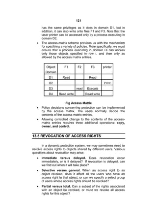 121
has the same privileges as it does in domain D1, but in
addition, it can also write onto files F1 and F3. Note that the
laser printer can be accessed only by a process executing in
domain D2.
 The access-matrix scheme provides us with the mechanism
for specifying a variety of policies. More specifically, we must
ensure that a process executing in domain Di can access
only those objects specified in row i, and then only as
allowed by the access matrix entries.
Object
Domain
F1 F2 F3 printer
D1 Read Read
D2 Print
D3 read Execute
D4 Read write Read write
Fig Access Matrix
 Policy decisions concerning protection can be implemented
by the access matrix. The users normally decide the
contents of the access-matrix entries.
 Allowing controlled change to the contents of the access-
matrix entries requires three additional operations: copy,
owner, and control.
13.5 REVOCATION OF ACCESS RIGHTS
In a dynamic protection system, we may sometimes need to
revolve access rights to objects shared by different users. Various
questions about revocation may arise:
 Immediate versus delayed. Does revocation occur
immediately, or is it delayed? If revocation is delayed, can
we find out when it will take place?
 Selective versus general. When an access right to an
object revoked, does it affect all the users who have an
access right to that object, or can we specify a select group
of users whose access rights should be revoked?
 Partial versus total. Can a subset of the rights associated
with an object be revoked, or must we revoke all access
rights for this object?
 