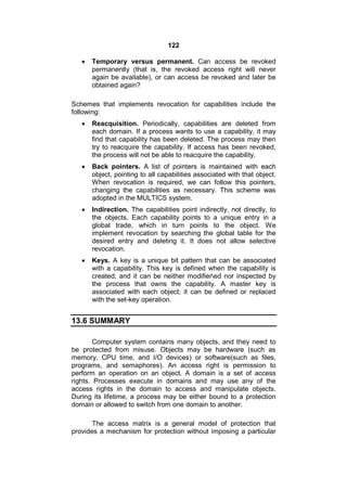122
 Temporary versus permanent. Can access be revoked
permanently (that is, the revoked access right will never
again be available), or can access be revoked and later be
obtained again?
Schemes that implements revocation for capabilities include the
following:
 Reacquisition. Periodically, capabilities are deleted from
each domain. If a process wants to use a capability, it may
find that capability has been deleted. The process may then
try to reacquire the capability. If access has been revoked,
the process will not be able to reacquire the capability.
 Back pointers. A list of pointers is maintained with each
object, pointing to all capabilities associated with that object.
When revocation is required, we can follow this pointers,
changing the capabilities as necessary. This scheme was
adopted in the MULTICS system.
 Indirection. The capabilities point indirectly, not directly, to
the objects. Each capability points to a unique entry in a
global trade, which in turn points to the object. We
implement revocation by searching the global table for the
desired entry and deleting it. It does not allow selective
revocation.
 Keys. A key is a unique bit pattern that can be associated
with a capability. This key is defined when the capability is
created, and it can be neither modifiered nor inspected by
the process that owns the capability. A master key is
associated with each object; it can be defined or replaced
with the set-key operation.
13.6 SUMMARY
Computer system contains many objects, and they need to
be protected from misuse. Objects may be hardware (such as
memory, CPU time, and I/O devices) or software(such as files,
programs, and semaphores). An access right is permission to
perform an operation on an object. A domain is a set of access
rights. Processes execute in domains and may use any of the
access rights in the domain to access and manipulate objects.
During its lifetime, a process may be either bound to a protection
domain or allowed to switch from one domain to another.
The access matrix is a general model of protection that
provides a mechanism for protection without imposing a particular
 