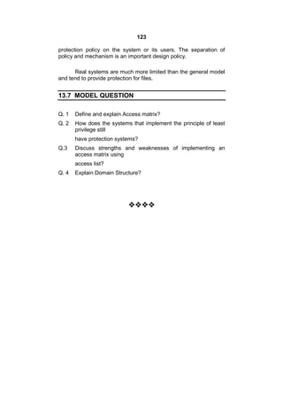 123
protection policy on the system or its users. The separation of
policy and mechanism is an important design policy.
Real systems are much more limited than the general model
and tend to provide protection for files.
13.7 MODEL QUESTION
Q. 1 Define and explain Access matrix?
Q. 2 How does the systems that implement the principle of least
privilege still
have protection systems?
Q.3 Discuss strengths and weaknesses of implementing an
access matrix using
access list?
Q. 4 Explain Domain Structure?

 