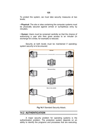 125
To protect the system, we must take security measures at two
levels:
• Physical: The site or sites containing the computer systems must
be physically secured against armed or surreptitious entry by
intruders.
• Human: Users must be screened carefully so that the chance of
authorizing a user who then gives access to an intruder (in
exchange for a bribe, for example) is reduced.
Security at both levels must be maintained if operating-
system security is to be ensured.
Fig 14.1 Standard Security Attack.
14.2 AUTHENTICATION
A major security problem for operating systems is the
authentication problem. The protection system depends on an
ability to identify the programs and processes that are executing.
 