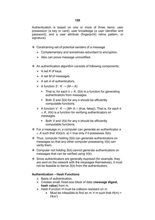 126
Authentication is based on one or more of three items: user
possession (a key or card), user knowledge (a user identifier and
password), and a user attribute (fingerprint) retina pattern, or
signature).
 Constraining set of potential senders of a message
 Complementary and sometimes redundant to encryption.
 Also can prove message unmodified.
 An authentication algorithm consists of following components:
 A set K of keys.
 A set M of messages.
 A set A of authenticators.
 A function S : K → (M→ A)
 That is, for each k  K, S(k) is a function for generating
authenticators from messages.
 Both S and S(k) for any k should be efficiently
computable functions.
 A function V : K → (M× A→ {true, false}). That is, for each k
 K, V(k) is a function for verifying authenticators on
messages.
 Both V and V(k) for any k should be efficiently
computable functions.
 For a message m, a computer can generate an authenticator a
 A such that V(k)(m, a) = true only if it possesses S(k).
 Thus, computer holding S(k) can generate authenticators on
messages so that any other computer possessing V(k) can
verify them.
 Computer not holding S(k) cannot generate authenticators on
messages that can be verified using V(k).
 Since authenticators are generally exposed (for example, they
are sent on the network with the messages themselves), it must
not be feasible to derive S(k) from the authenticators.
Authentication – Hash Functions
 Basis of authentication.
 Creates small, fixed-size block of data (message digest,
hash value) from m.
 Hash Function H must be collision resistant on m
 Must be infeasible to find an m’ ≠ m such that H(m) =
H(m’).
 