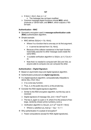 127
 If H(m) = H(m’), then m = m’
 The message has not been modified.
 Common message-digest functions include MD5, which
produces a 128-bit hash, and SHA-1, which outputs a 160-
bit hash.
Authentication – MAC
 Symmetric encryption used in message-authentication code
(MAC) authentication algorithm.
 Simple example:
 MAC defines S(k)(m) = f (k, H(m)).
 Where f is a function that is one-way on its first argument.
 k cannot be derived from f (k, H(m)).
 Because of the collision resistance in the hash function,
reasonably assured no other message could create the
same MAC.
 A suitable verification algorithm is V(k)(m, a) ≡ ( f (k,m) =
a).
 Note that k is needed to compute both S(k) and V(k), so
anyone able to compute one can compute the other.
Authentication – Digital Signature
 Based on asymmetric keys and digital signature algorithm.
 Authenticators produced are digital signatures.
 In a digital-signature algorithm, computationally infeasible to
derive S(ks ) from V(kv)
 V is a one-way function.
 Thus, kv is the public key and ks is the private key.
 Consider the RSA digital-signature algorithm.
 Similar to the RSA encryption algorithm, but the key use is
reversed
 Digital signature of message S(ks )(m) = H(m)ks
mod N
 The key ks again is a pair d, N, where N is the product of two
large, randomly chosen prime numbers p and q.
 Verification algorithm is V(kv)(m, a) ≡ (akv
mod N = H(m))
 Where kv satisfies kvks mod (p − 1)(q − 1) = 1
 Why authentication if a subset of encryption?
 Fewer computations (except for RSA digital signatures).
 