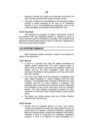 129
password, printed out a login error message, and exited; the
user was then provided with a genuine login prompt.
 This type of attack can be defeated by the operating system
printing a usage message at the end of an interactive
session or by a non-trappable key sequence, such as the
control-alt-delete combination that Windows NT uses.
14.4.2 Trap Door
The designer of a program or system might leave a hole in
the software that only Operating System is capable of using. A
clever trap door could be included in a compiler. The compiler could
generate standard object code as well as a trap door, regardless of
the source code being compiled.
14.5 SYSTEM THREATS
Most operating systems provide a means for processes to
spawn other processes.
14.5.1 Worms
 A worm is a process that uses the spawn mechanism to
clobber system performance. The worm spawns copies of
itself, using up system resources and perhaps locking out
system use by, all other processes. Since they may
reproduce themselves among systems and thus shut down
the entire network.
 The worm was made up of two programs a grappling hook
(also called bootstrap or vector) program and the main
program. The grappling hook consisted of 99 lines of C code
compiled and run on each machine it accessed. The
grappling hook connected to the machine where it originated
and uploaded a copy of the main worm onto the "hooked"
system. The main program proceeded to search for other
machines to which the newly infected system could connect
easily.
 The attack via remote access was one of three infection
methods built into the worm.
14.5.2 Viruses
 Another form of computer attack is a virus. Like worms,
viruses are designed to spread into other programs and can
wreak havoc in a system, including modifying or destroying
files and causing system crashes and program malfunctions.
Whereas a worm is structured as a complete, standalone
program, a virus is a fragment of code embedded in a
 