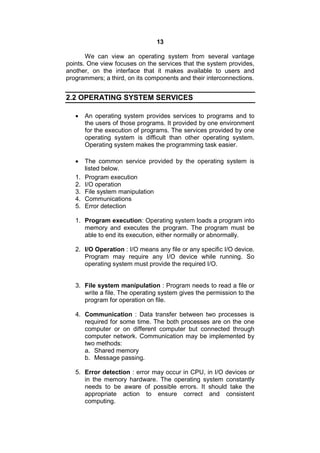 13
We can view an operating system from several vantage
points. One view focuses on the services that the system provides,
another, on the interface that it makes available to users and
programmers; a third, on its components and their interconnections.
2.2 OPERATING SYSTEM SERVICES
 An operating system provides services to programs and to
the users of those programs. It provided by one environment
for the execution of programs. The services provided by one
operating system is difficult than other operating system.
Operating system makes the programming task easier.
 The common service provided by the operating system is
listed below.
1. Program execution
2. I/O operation
3. File system manipulation
4. Communications
5. Error detection
1. Program execution: Operating system loads a program into
memory and executes the program. The program must be
able to end its execution, either normally or abnormally.
2. I/O Operation : I/O means any file or any specific I/O device.
Program may require any I/O device while running. So
operating system must provide the required I/O.
3. File system manipulation : Program needs to read a file or
write a file. The operating system gives the permission to the
program for operation on file.
4. Communication : Data transfer between two processes is
required for some time. The both processes are on the one
computer or on different computer but connected through
computer network. Communication may be implemented by
two methods:
a. Shared memory
b. Message passing.
5. Error detection : error may occur in CPU, in I/O devices or
in the memory hardware. The operating system constantly
needs to be aware of possible errors. It should take the
appropriate action to ensure correct and consistent
computing.
 