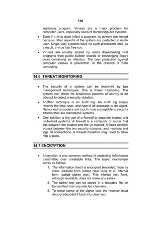 130
legitimate program. Viruses are a major problem for
computer users, especially users of microcomputer systems.
 Even if a virus does infect a program, its powers are limited
because other aspects of the system are protected in multi-
user. Single-user systems have no such protections and, as
a result, a virus has free run.
 Viruses are usually spread by users downloading viral
programs from public bulletin boards or exchanging floppy
disks containing an infection. The best protection against
computer viruses is prevention, or the practice of Safe
computing.
14.6 THREAT MONITORING
 The security of a system can be improved by two
management techniques. One is threat monitoring: The
system can check for suspicious patterns of activity in an
attempt to detect a security violation.
 Another technique is an audit log. An audit log simply
records the time, user, and type of all accesses to an object.
Networked computers are much more susceptible to security
attacks than are standalone systems.
 One solution is the use of a firewall to separate trusted and
un-trusted systems. A firewall is a computer or router that
sits between the trusted and the un-trusted. It limits network
access between the two security domains, and monitors and
logs all connections. A firewall therefore may need to allow
http to pass.
14.7 ENCRYPTION
 Encryption is one common method of protecting information
transmitted over unreliable links. The basic mechanism
works as follows.
1. The information (text) is encrypted (encoded) from its
initial readable form (called clear text), to an internal
form (called cipher text). This internal text form,
although readable, does not make any sense.
2. The cipher text can be stored in a readable file, or
transmitted over unprotected channels.
3. To make sense of the cipher text, the receiver must
decrypt (decode) it back into clear text.
 