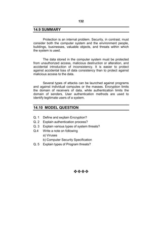 132
14.9 SUMMARY
Protection is an internal problem. Security, in contrast, must
consider both the computer system and the environment people,
buildings, businesses, valuable objects, and threats within which
the system is used.
The data stored in the computer system must be protected
from unauthorized access, malicious destruction or alteration, and
accidental introduction of inconsistency. It is easier to protect
against accidental loss of data consistency than to protect against
malicious access to the data.
Several types of attacks can be launched against programs
and against individual computes or the masses. Encryption limits
the domain of receivers of data, while authentication limits the
domain of senders. User authentication methods are used to
identify legitimate users of a system.
14.10 MODEL QUESTION
Q. 1 Define and explain Encryption?
Q. 2 Explain authentication process?
Q. 3 Explain various types of system threats?
Q.4 Write a note on following
a) Viruses
b) Computer Security Specification
Q. 5 Explain types of Program threats?

 