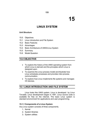 133
15
LINUX SYSTEM
Unit Structure
15.0 Objectives
15.1 Linux introduction and File System
15.2 Basic Features
15.3 Advantages
15.4 Basic Architecture of UNIX/Linux System
15.5 Summary
15.6 Model Question
15.0 OBJECTIVE
 To explore the history of the UNIX operating system from
which Linux is derived and the principles which Linux is
designed upon.
 To examine the Linux process model and illustrate how
Linux schedules processes and provides inter-process
communication.
 To explore how Linux implements file systems and manages
I/O devices.
15.1 LINUX INTRODUCTION AND FILE SYSTEM
Linux looks like UNIX system. Linux is developed by Linux
Torvalds. Linux development began in 1991. Linux source code is
available for free on the internet. The basic Linux system is
standard environment for applications and user programming.
15.1.1 Components of a Linux System
Any Linux system consists of three components.
1. Kernel
2. System libraries
3. System utilities
 