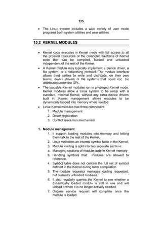 135
 The Linux system includes a wide variety of user mode
programs both system utilities and user utilities.
15.2 KERNEL MODULES
 Kernel code executes in Kernel mode with full access to all
the physical resources of the computer. Sections of Kernel
code that can be compiled, loaded and unloaded
independent of the rest of the Kernel.
 A Kernel module may typically implement a device driver, a
file system, or a networking protocol. The module interface
allows third parties to write and distribute, on their own
teams, device drivers or file systems that could not be
distributed under the GPL.
 The loadable Kernel modules run in privileged Kernel mode.
Kernel modules allow a Linux system to be setup with a
standard, minimal Kernel, without any extra device drivers
built in. Kernel management allows modules to be
dynamically loaded into memory when needed.
 Linux Kernel modules has three component.
1. Module management
2. Driver registration
3. Conflict resolution mechanism
1. Module management
1. It support loading modules into memory and letting
them talk to the rest of the Kernel.
2. Linux maintains an internal symbol table in the Kernel.
3. Module loading is split into two separate sections:
a. Managing sections of module code in Kernel memory
b. Handling symbols that modules are allowed to
reference.
4. Symbol table does not contain the full set of symbol
defined in the Kernel during latter compilation
5. The module requestor manages loading requested,
but currently unloaded modules.
6. It also regularly queries the Kernel to see whether a
dynamically loaded module is still in use and will
unload it when it is no longer actively needed
7. Original service request will complete once the
module is loaded.
 