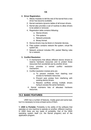136
2. Driver Registration.
1. Allows modules to tell the rest of the kernel that a new
driver has become available.
2. Kernel maintains dynamic tables of all known drivers.
3. Kernel also provides a set of routines to allow drivers
to be added or removed.
4. Registration table contains following:
a. Device drivers
b. File systems
c. Network protocols
d. Binary format.
5. Device drivers may be block or character devices.
6. Files system contains network file system, virtual file
system etc.
7. Network protocol includes IPX, packet filtering rules
for a network.
3. Conflict Resolution
1. A mechanisms that allows different device drivers to
reserve hardware resources and to protect those
resources from accidental use by another driver.
2. Linux provides a ventral conflict resolution
mechanism.
3. Conflict resolution module aims are
a. To prevent modules from clashing over
access to hardware resources.
b. Prevent auto probes from interfering with
existing device drivers.
c. Resolve conflicts among multiple drivers
trying to access the same hardware.
4. Kernel maintains lists of allocated hardware
resources.
15.3 BASIC FEATURES
UNIX has a number of features, mostly good and some bad,
but it is necessary to know at least some of them:
1. UNIX is Portable: Portability is the ability of the software that
operates on one machine to operate on another, different machine.
In UNIX there are two types of portability, that of the UNIX
operating system itself (i.e. the Kernel program) and of the
application program.
 