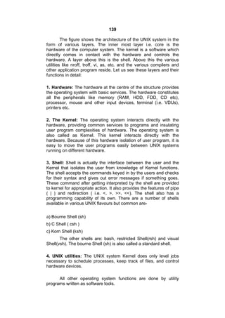 139
The figure shows the architecture of the UNIX system in the
form of various layers. The inner most layer i.e. core is the
hardware of the computer system. The kernel is a software which
directly comes in contact with the hardware and controls the
hardware. A layer above this is the shell. Above this the various
utilities like nroff, troff, vi, as, etc. and the various compilers and
other application program reside. Let us see these layers and their
functions in detail:
1. Hardware: The hardware at the centre of the structure provides
the operating system with basic services. The hardware constitutes
all the peripherals like memory (RAM, HDD, FDD, CD etc),
processor, mouse and other input devices, terminal (i.e. VDUs),
printers etc.
2. The Kernel: The operating system interacts directly with the
hardware, providing common services to programs and insulating
user program complexities of hardware. The operating system is
also called as Kernel. This kernel interacts directly with the
hardware. Because of this hardware isolation of user program, it is
easy to move the user programs easily between UNIX systems
running on different hardware.
3. Shell: Shell is actually the interface between the user and the
Kernel that isolates the user from knowledge of Kernel functions.
The shell accepts the commands keyed in by the users and checks
for their syntax and gives out error messages if something goes.
These command after getting interpreted by the shell are provided
to kernel for appropriate action. It also provides the features of pipe
( | ) and redirection ( i.e. <, >, >>, <<). The shell also has a
programming capability of its own. There are a number of shells
available in various UNIX flavours but common are-
a) Bourne Shell (sh)
b) C Shell ( csh )
c) Korn Shell (ksh)
The other shells are: bash, restricted Shell(rsh) and visual
Shell(vsh). The bourne Shell (sh) is also called a standard shell.
4. UNIX utilities: The UNIX system Kernel does only level jobs
necessary to schedule processes, keep track of files, and control
hardware devices.
All other operating system functions are done by utility
programs written as software tools.
 