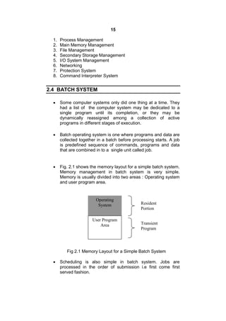 15
1. Process Management
2. Main Memory Management
3. File Management
4. Secondary Storage Management
5. I/O System Management
6. Networking
7. Protection System
8. Command Interpreter System
2.4 BATCH SYSTEM
 Some computer systems only did one thing at a time. They
had a list of the computer system may be dedicated to a
single program until its completion, or they may be
dynamically reassigned among a collection of active
programs in different stages of execution.
 Batch operating system is one where programs and data are
collected together in a batch before processing starts. A job
is predefined sequence of commands, programs and data
that are combined in to a single unit called job.
 Fig. 2.1 shows the memory layout for a simple batch system.
Memory management in batch system is very simple.
Memory is usually divided into two areas : Operating system
and user program area.
Fig 2.1 Memory Layout for a Simple Batch System
 Scheduling is also simple in batch system. Jobs are
processed in the order of submission i.e first come first
served fashion.
Operating
System
User Program
Area
Resident
Portion
Transient
Program
 