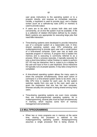 17
user gives instructions to the operating system or to a
program directly, and receives an immediate response.
Usually, a keyboard is used to provide input, and a display
screen (such as a cathode-ray tube (CRT) or monitor) is
used to provide output.
 If users are to be able to access both data and code
conveniently, an on-line file system must be available. A file
is a collection of related information defined by its creator.
Batch systems are appropriate for executing large jobs that
need little interaction.
 Time-sharing systems were developed to provide interactive
use of a computer system at a reasonable cost. A time-
shared operating system uses CPU scheduling and
multiprogramming to provide each user with a small portion
of a time-shared computer. Each user has at least one
separate program in memory. A program that is loaded into
memory and is executing is commonly referred to as a
process. When a process executes, it typically executes for
only a short time before it either finishes or needs to perform
I/O. I/O may be interactive; that is, output is to a display for
the user and input is from a user keyboard. Since interactive
I/O typically runs at people speeds, it may take a long time to
completed.
 A time-shared operating system allows the many users to
share the computer simultaneously. Since each action or
command in a time-shared system tends to be short, only a
little CPU time is needed for each user. As the system
switches rapidly from one user to the next, each user is
given the impression that she has her own computer,
whereas actually one computer is being shared among many
users.
 Time-sharing operating systems are even more complex
than are multi-programmed operating systems. As in
multiprogramming, several jobs must be kept simultaneously
in memory, which requires some form of memory
management and protection.
2.6 MULTIPROGRAMMING
 When two or more programs are in memory at the same
time, sharing the processor is referred to the
multiprogramming operating system. Multiprogramming
assumes a single processor that is being shared. It
 