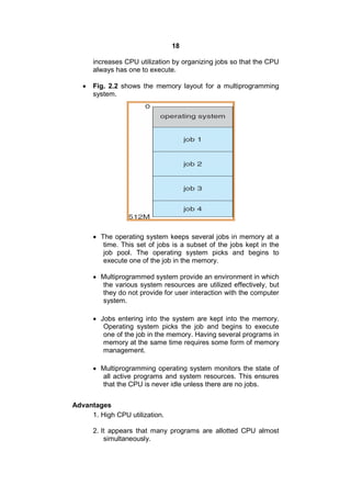 18
increases CPU utilization by organizing jobs so that the CPU
always has one to execute.
 Fig. 2.2 shows the memory layout for a multiprogramming
system.
 The operating system keeps several jobs in memory at a
time. This set of jobs is a subset of the jobs kept in the
job pool. The operating system picks and begins to
execute one of the job in the memory.
 Multiprogrammed system provide an environment in which
the various system resources are utilized effectively, but
they do not provide for user interaction with the computer
system.
 Jobs entering into the system are kept into the memory.
Operating system picks the job and begins to execute
one of the job in the memory. Having several programs in
memory at the same time requires some form of memory
management.
 Multiprogramming operating system monitors the state of
all active programs and system resources. This ensures
that the CPU is never idle unless there are no jobs.
Advantages
1. High CPU utilization.
2. It appears that many programs are allotted CPU almost
simultaneously.
 