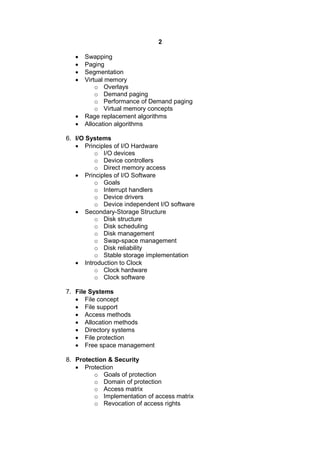 2
 Swapping
 Paging
 Segmentation
 Virtual memory
o Overlays
o Demand paging
o Performance of Demand paging
o Virtual memory concepts
 Rage replacement algorithms
 Allocation algorithms
6. I/O Systems
 Principles of I/O Hardware
o I/O devices
o Device controllers
o Direct memory access
 Principles of I/O Software
o Goals
o Interrupt handlers
o Device drivers
o Device independent I/O software
 Secondary-Storage Structure
o Disk structure
o Disk scheduling
o Disk management
o Swap-space management
o Disk reliability
o Stable storage implementation
 Introduction to Clock
o Clock hardware
o Clock software
7. File Systems
 File concept
 File support
 Access methods
 Allocation methods
 Directory systems
 File protection
 Free space management
8. Protection & Security
 Protection
o Goals of protection
o Domain of protection
o Access matrix
o Implementation of access matrix
o Revocation of access rights
 