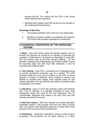 20
execute the job. This means that the CPU is idle during
these relatively slow operations.
 Spooling batch systems were the first and are the simplest of
the multiprogramming systems.
Advantage of Spooling
1. The spooling operation uses a disk as a very large buffer.
2. Spooling is however capable of overlapping I/O operation
for one job with processor operations for another job.
2.8 ESSENTIAL PROPERTIES OF THE OPERATING
SYSTEM
1. Batch : Jobs with similar needs are batched together and run
through the computer as a group by an operator or automatic job
sequencer. Performance is increased by attempting to keep CPU
and I/O devices busy at all times through buffering , off line
operation, spooling and multiprogramming. A Batch system is good
for executing large jobs that need little interaction, it can be
submitted and picked up latter.
2. Time sharing : Uses CPU s scheduling and multiprogramming
to provide economical interactive use of a system. The CPU
switches rapidly from one user to another i.e. the CPU is shared
between a number of interactive users. Instead of having a job
defined by spooled card images, each program reads its next
control instructions from the terminal and output is normally printed
immediately on the screen.
3. Interactive : User is on line with computer system and interacts
with it via an interface. It is typically composed of many short
transactions where the result of the next transaction may be
unpredictable. Response time needs to be short since the user
submits and waits for the result.
4. Real time system : Real time systems are usually dedicated,
embedded systems. They typically read from and react to sensor
data. The system must guarantee response to events within fixed
periods of time to ensure correct performance.
5. Distributed : Distributes computation among several physical
processors. The processors do not share memory or a clock.
 
