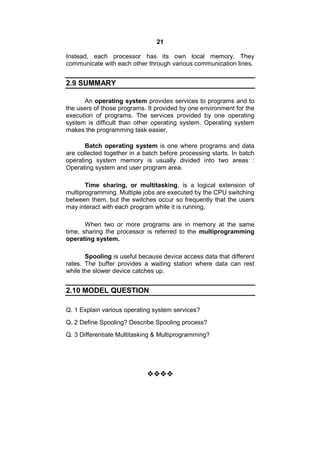 21
Instead, each processor has its own local memory. They
communicate with each other through various communication lines.
2.9 SUMMARY
An operating system provides services to programs and to
the users of those programs. It provided by one environment for the
execution of programs. The services provided by one operating
system is difficult than other operating system. Operating system
makes the programming task easier.
Batch operating system is one where programs and data
are collected together in a batch before processing starts. In batch
operating system memory is usually divided into two areas :
Operating system and user program area.
Time sharing, or multitasking, is a logical extension of
multiprogramming. Multiple jobs are executed by the CPU switching
between them, but the switches occur so frequently that the users
may interact with each program while it is running.
When two or more programs are in memory at the same
time, sharing the processor is referred to the multiprogramming
operating system.
Spooling is useful because device access data that different
rates. The buffer provides a waiting station where data can rest
while the slower device catches up.
2.10 MODEL QUESTION
Q. 1 Explain various operating system services?
Q. 2 Define Spooling? Describe Spooling process?
Q. 3 Differentiate Multitasking & Multiprogramming?

 