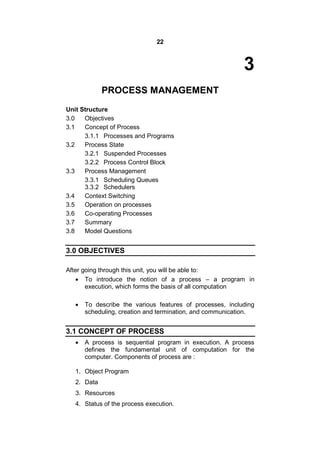 22
3
PROCESS MANAGEMENT
Unit Structure
3.0 Objectives
3.1 Concept of Process
3.1.1 Processes and Programs
3.2 Process State
3.2.1 Suspended Processes
3.2.2 Process Control Block
3.3 Process Management
3.3.1 Scheduling Queues
3.3.2 Schedulers
3.4 Context Switching
3.5 Operation on processes
3.6 Co-operating Processes
3.7 Summary
3.8 Model Questions
3.0 OBJECTIVES
After going through this unit, you will be able to:
 To introduce the notion of a process – a program in
execution, which forms the basis of all computation
 To describe the various features of processes, including
scheduling, creation and termination, and communication.
3.1 CONCEPT OF PROCESS
 A process is sequential program in execution. A process
defines the fundamental unit of computation for the
computer. Components of process are :
1. Object Program
2. Data
3. Resources
4. Status of the process execution.
 