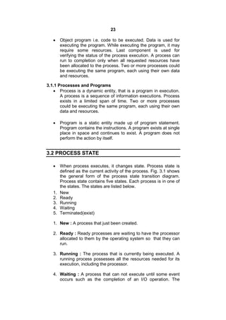 23
 Object program i.e. code to be executed. Data is used for
executing the program. While executing the program, it may
require some resources. Last component is used for
verifying the status of the process execution. A process can
run to completion only when all requested resources have
been allocated to the process. Two or more processes could
be executing the same program, each using their own data
and resources.
3.1.1 Processes and Programs
 Process is a dynamic entity, that is a program in execution.
A process is a sequence of information executions. Process
exists in a limited span of time. Two or more processes
could be executing the same program, each using their own
data and resources.
 Program is a static entity made up of program statement.
Program contains the instructions. A program exists at single
place in space and continues to exist. A program does not
perform the action by itself.
3.2 PROCESS STATE
 When process executes, it changes state. Process state is
defined as the current activity of the process. Fig. 3.1 shows
the general form of the process state transition diagram.
Process state contains five states. Each process is in one of
the states. The states are listed below.
1. New
2. Ready
3. Running
4. Waiting
5. Terminated(exist)
1. New : A process that just been created.
2. Ready : Ready processes are waiting to have the processor
allocated to them by the operating system so that they can
run.
3. Running : The process that is currently being executed. A
running process possesses all the resources needed for its
execution, including the processor.
4. Waiting : A process that can not execute until some event
occurs such as the completion of an I/O operation. The
 