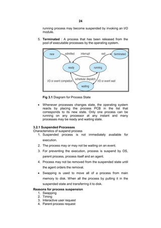 24
running process may become suspended by invoking an I/O
module.
5. Terminated : A process that has been released from the
pool of executable processes by the operating system.
Fig 3.1 Diagram for Process State
 Whenever processes changes state, the operating system
reacts by placing the process PCB in the list that
corresponds to its new state. Only one process can be
running on any processor at any instant and many
processes may be ready and waiting state.
3.2.1 Suspended Processes
Characteristics of suspend process
1. Suspended process is not immediately available for
execution.
2. The process may or may not be waiting on an event.
3. For preventing the execution, process is suspend by OS,
parent process, process itself and an agent.
4. Process may not be removed from the suspended state until
the agent orders the removal.
 Swapping is used to move all of a process from main
memory to disk. When all the process by putting it in the
suspended state and transferring it to disk.
Reasons for process suspension
1. Swapping
2. Timing
3. Interactive user request
4. Parent process request
 