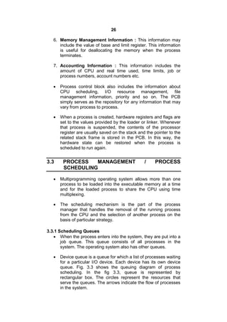 26
6. Memory Management Information : This information may
include the value of base and limit register. This information
is useful for deallocating the memory when the process
terminates.
7. Accounting Information : This information includes the
amount of CPU and real time used, time limits, job or
process numbers, account numbers etc.
 Process control block also includes the information about
CPU scheduling, I/O resource management, file
management information, priority and so on. The PCB
simply serves as the repository for any information that may
vary from process to process.
 When a process is created, hardware registers and flags are
set to the values provided by the loader or linker. Whenever
that process is suspended, the contents of the processor
register are usually saved on the stack and the pointer to the
related stack frame is stored in the PCB. In this way, the
hardware state can be restored when the process is
scheduled to run again.
3.3 PROCESS MANAGEMENT / PROCESS
SCHEDULING
 Multiprogramming operating system allows more than one
process to be loaded into the executable memory at a time
and for the loaded process to share the CPU using time
multiplexing.
 The scheduling mechanism is the part of the process
manager that handles the removal of the running process
from the CPU and the selection of another process on the
basis of particular strategy.
3.3.1 Scheduling Queues
 When the process enters into the system, they are put into a
job queue. This queue consists of all processes in the
system. The operating system also has other queues.
 Device queue is a queue for which a list of processes waiting
for a particular I/O device. Each device has its own device
queue. Fig. 3.3 shows the queuing diagram of process
scheduling. In the fig 3.3, queue is represented by
rectangular box. The circles represent the resources that
serve the queues. The arrows indicate the flow of processes
in the system.
 