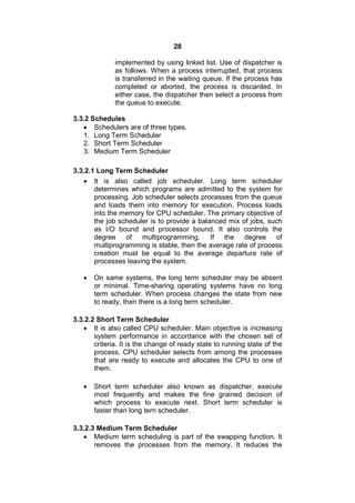 28
implemented by using linked list. Use of dispatcher is
as follows. When a process interrupted, that process
is transferred in the waiting queue. If the process has
completed or aborted, the process is discarded. In
either case, the dispatcher then select a process from
the queue to execute.
3.3.2 Schedules
 Schedulers are of three types.
1. Long Term Scheduler
2. Short Term Scheduler
3. Medium Term Scheduler
3.3.2.1 Long Term Scheduler
 It is also called job scheduler. Long term scheduler
determines which programs are admitted to the system for
processing. Job scheduler selects processes from the queue
and loads them into memory for execution. Process loads
into the memory for CPU scheduler. The primary objective of
the job scheduler is to provide a balanced mix of jobs, such
as I/O bound and processor bound. It also controls the
degree of multiprogramming. If the degree of
multiprogramming is stable, then the average rate of process
creation must be equal to the average departure rate of
processes leaving the system.
 On same systems, the long term scheduler may be absent
or minimal. Time-sharing operating systems have no long
term scheduler. When process changes the state from new
to ready, then there is a long term scheduler.
3.3.2.2 Short Term Scheduler
 It is also called CPU scheduler. Main objective is increasing
system performance in accordance with the chosen set of
criteria. It is the change of ready state to running state of the
process. CPU scheduler selects from among the processes
that are ready to execute and allocates the CPU to one of
them.
 Short term scheduler also known as dispatcher, execute
most frequently and makes the fine grained decision of
which process to execute next. Short term scheduler is
faster than long tern scheduler.
3.3.2.3 Medium Term Scheduler
 Medium term scheduling is part of the swapping function. It
removes the processes from the memory. It reduces the
 