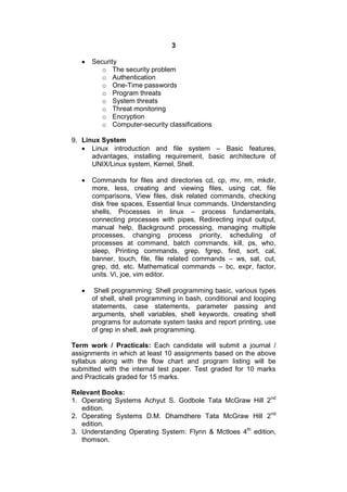 3
 Security
o The security problem
o Authentication
o One-Time passwords
o Program threats
o System threats
o Threat monitoring
o Encryption
o Computer-security classifications
9. Linux System
 Linux introduction and file system – Basic features,
advantages, installing requirement, basic architecture of
UNIX/Linux system, Kernel, Shell.
 Commands for files and directories cd, cp, mv, rm, mkdir,
more, less, creating and viewing files, using cat, file
comparisons, View files, disk related commands, checking
disk free spaces, Essential linux commands. Understanding
shells, Processes in linux – process fundamentals,
connecting processes with pipes, Redirecting input output,
manual help, Background processing, managing multiple
processes, changing process priority, scheduling of
processes at command, batch commands, kill, ps, who,
sleep, Printing commands, grep, fgrep, find, sort, cal,
banner, touch, file, file related commands – ws, sat, cut,
grep, dd, etc. Mathematical commands – bc, expr, factor,
units. Vi, joe, vim editor.
 Shell programming: Shell programming basic, various types
of shell, shell programming in bash, conditional and looping
statements, case statements, parameter passing and
arguments, shell variables, shell keywords, creating shell
programs for automate system tasks and report printing, use
of grep in shell, awk programming.
Term work / Practicals: Each candidate will submit a journal /
assignments in which at least 10 assignments based on the above
syllabus along with the flow chart and program listing will be
submitted with the internal test paper. Test graded for 10 marks
and Practicals graded for 15 marks.
Relevant Books:
1. Operating Systems Achyut S. Godbole Tata McGraw Hill 2nd
edition.
2. Operating Systems D.M. Dhamdhere Tata McGraw Hill 2nd
edition.
3. Understanding Operating System: Flynn & Mctloes 4th
edition,
thomson.
 