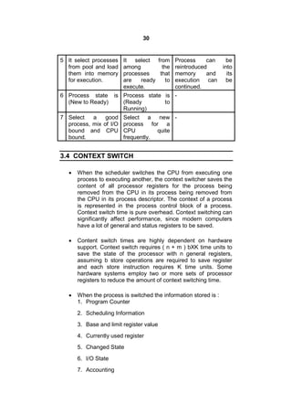 30
5 It select processes
from pool and load
them into memory
for execution.
It select from
among the
processes that
are ready to
execute.
Process can be
reintroduced into
memory and its
execution can be
continued.
6 Process state is
(New to Ready)
Process state is
(Ready to
Running)
-
7 Select a good
process, mix of I/O
bound and CPU
bound.
Select a new
process for a
CPU quite
frequently.
-
3.4 CONTEXT SWITCH
 When the scheduler switches the CPU from executing one
process to executing another, the context switcher saves the
content of all processor registers for the process being
removed from the CPU in its process being removed from
the CPU in its process descriptor. The context of a process
is represented in the process control block of a process.
Context switch time is pure overhead. Context switching can
significantly affect performance, since modern computers
have a lot of general and status registers to be saved.
 Content switch times are highly dependent on hardware
support. Context switch requires ( n + m ) bXK time units to
save the state of the processor with n general registers,
assuming b store operations are required to save register
and each store instruction requires K time units. Some
hardware systems employ two or more sets of processor
registers to reduce the amount of context switching time.
 When the process is switched the information stored is :
1. Program Counter
2. Scheduling Information
3. Base and limit register value
4. Currently used register
5. Changed State
6. I/O State
7. Accounting
 