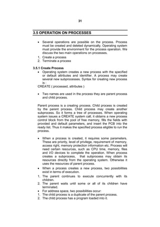 31
3.5 OPERATION ON PROCESSES
 Several operations are possible on the process. Process
must be created and deleted dynamically. Operating system
must provide the environment for the process operation. We
discuss the two main operations on processes.
1. Create a process
2. Terminate a process
3.5.1 Create Process
 Operating system creates a new process with the specified
or default attributes and identifier. A process may create
several new subprocesses. Syntax for creating new process
is :
CREATE ( processed, attributes )
 Two names are used in the process they are parent process
and child process.
Parent process is a creating process. Child process is created
by the parent process. Child process may create another
subprocess. So it forms a tree of processes. When operating
system issues a CREATE system call, it obtains a new process
control block from the pool of free memory, fills the fields with
provided and default parameters, and insert the PCB into the
ready list. Thus it makes the specified process eligible to run the
process.
 When a process is created, it requires some parameters.
These are priority, level of privilege, requirement of memory,
access right, memory protection information etc. Process will
need certain resources, such as CPU time, memory, files
and I/O devices to complete the operation. When process
creates a subprocess, that subprocess may obtain its
resources directly from the operating system. Otherwise it
uses the resources of parent process.
 When a process creates a new process, two possibilities
exist in terms of execution.
1. The parent continues to execute concurrently with its
children.
2. The parent waits until some or all of its children have
terminated.
 For address space, two possibilities occur:
1. The child process is a duplicate of the parent process.
2. The child process has a program loaded into it.
 