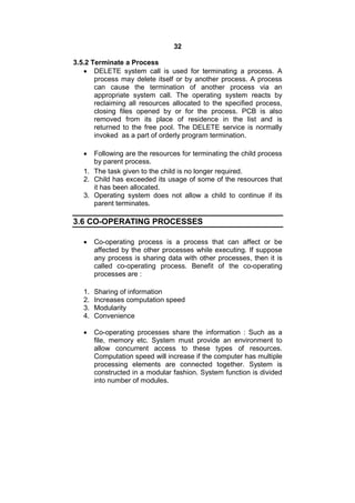 32
3.5.2 Terminate a Process
 DELETE system call is used for terminating a process. A
process may delete itself or by another process. A process
can cause the termination of another process via an
appropriate system call. The operating system reacts by
reclaiming all resources allocated to the specified process,
closing files opened by or for the process. PCB is also
removed from its place of residence in the list and is
returned to the free pool. The DELETE service is normally
invoked as a part of orderly program termination.
 Following are the resources for terminating the child process
by parent process.
1. The task given to the child is no longer required.
2. Child has exceeded its usage of some of the resources that
it has been allocated.
3. Operating system does not allow a child to continue if its
parent terminates.
3.6 CO-OPERATING PROCESSES
 Co-operating process is a process that can affect or be
affected by the other processes while executing. If suppose
any process is sharing data with other processes, then it is
called co-operating process. Benefit of the co-operating
processes are :
1. Sharing of information
2. Increases computation speed
3. Modularity
4. Convenience
 Co-operating processes share the information : Such as a
file, memory etc. System must provide an environment to
allow concurrent access to these types of resources.
Computation speed will increase if the computer has multiple
processing elements are connected together. System is
constructed in a modular fashion. System function is divided
into number of modules.
 