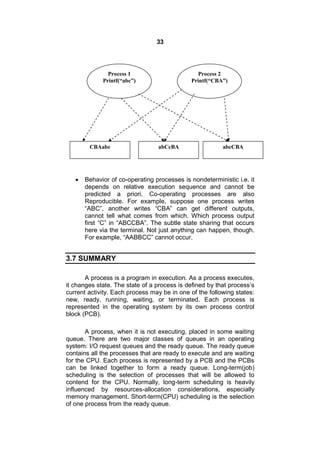 33
 Behavior of co-operating processes is nondeterministic i.e. it
depends on relative execution sequence and cannot be
predicted a priori. Co-operating processes are also
Reproducible. For example, suppose one process writes
“ABC”, another writes “CBA” can get different outputs,
cannot tell what comes from which. Which process output
first “C” in “ABCCBA”. The subtle state sharing that occurs
here via the terminal. Not just anything can happen, though.
For example, “AABBCC” cannot occur.
3.7 SUMMARY
A process is a program in execution. As a process executes,
it changes state. The state of a process is defined by that process’s
current activity. Each process may be in one of the following states:
new, ready, running, waiting, or terminated. Each process is
represented in the operating system by its own process control
block (PCB).
A process, when it is not executing, placed in some waiting
queue. There are two major classes of queues in an operating
system: I/O request queues and the ready queue. The ready queue
contains all the processes that are ready to execute and are waiting
for the CPU. Each process is represented by a PCB and the PCBs
can be linked together to form a ready queue. Long-term(job)
scheduling is the selection of processes that will be allowed to
contend for the CPU. Normally, long-term scheduling is heavily
influenced by resources-allocation considerations, especially
memory management. Short-term(CPU) scheduling is the selection
of one process from the ready queue.
Process 1
Printf(“abc”)
Process 2
Printf(“CBA”)
CBAabc abCcBA abcCBA
 