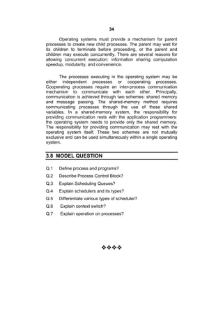 34
Operating systems must provide a mechanism for parent
processes to create new child processes. The parent may wait for
its children to terminate before proceeding, or the parent and
children may execute concurrently. There are several reasons for
allowing concurrent execution: information sharing computation
speedup, modularity, and convenience.
The processes executing in the operating system may be
either independent processes or cooperating processes.
Cooperating processes require an inter-process communication
mechanism to communicate with each other. Principally,
communication is achieved through two schemes: shared memory
and message passing. The shared-memory method requires
communicating processes through the use of these shared
variables. In a shared-memory system, the responsibility for
providing communication rests with the application programmers:
the operating system needs to provide only the shared memory.
The responsibility for providing communication may rest with the
operating system itself. These two schemes are not mutually
exclusive and can be used simultaneously within a single operating
system.
3.8 MODEL QUESTION
Q.1 Define process and programs?
Q.2 Describe Process Control Block?
Q.3 Explain Scheduling Queues?
Q.4 Explain schedulers and its types?
Q.5 Differentiate various types of scheduler?
Q.6 Explain context switch?
Q.7 Explain operation on processes?

 