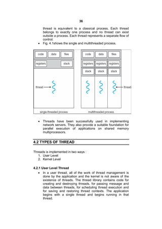 36
thread is equivalent to a classical process. Each thread
belongs to exactly one process and no thread can exist
outside a process. Each thread represents a separate flow of
control.
 Fig. 4.1shows the single and multithreaded process.
 Threads have been successfully used in implementing
network servers. They also provide a suitable foundation for
parallel execution of applications on shared memory
multiprocessors.
4.2 TYPES OF THREAD
Threads is implemented in two ways :
1. User Level
2. Kernel Level
4.2.1 User Level Thread
 In a user thread, all of the work of thread management is
done by the application and the kernel is not aware of the
existence of threads. The thread library contains code for
creating and destroying threads, for passing message and
data between threads, for scheduling thread execution and
for saving and restoring thread contexts. The application
begins with a single thread and begins running in that
thread.
 