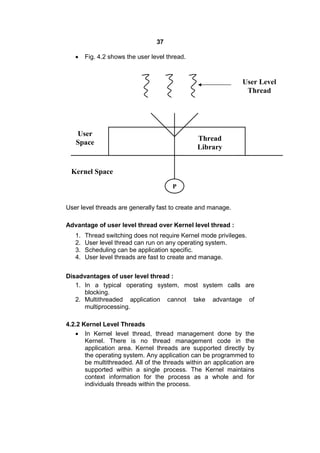 37
 Fig. 4.2 shows the user level thread.
User level threads are generally fast to create and manage.
Advantage of user level thread over Kernel level thread :
1. Thread switching does not require Kernel mode privileges.
2. User level thread can run on any operating system.
3. Scheduling can be application specific.
4. User level threads are fast to create and manage.
Disadvantages of user level thread :
1. In a typical operating system, most system calls are
blocking.
2. Multithreaded application cannot take advantage of
multiprocessing.
4.2.2 Kernel Level Threads
 In Kernel level thread, thread management done by the
Kernel. There is no thread management code in the
application area. Kernel threads are supported directly by
the operating system. Any application can be programmed to
be multithreaded. All of the threads within an application are
supported within a single process. The Kernel maintains
context information for the process as a whole and for
individuals threads within the process.
P
User Level
Thread
User
Space
Kernel Space
Thread
Library
 