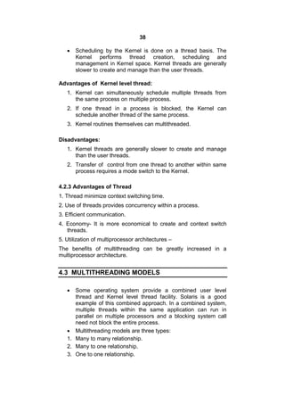 38
 Scheduling by the Kernel is done on a thread basis. The
Kernel performs thread creation, scheduling and
management in Kernel space. Kernel threads are generally
slower to create and manage than the user threads.
Advantages of Kernel level thread:
1. Kernel can simultaneously schedule multiple threads from
the same process on multiple process.
2. If one thread in a process is blocked, the Kernel can
schedule another thread of the same process.
3. Kernel routines themselves can multithreaded.
Disadvantages:
1. Kernel threads are generally slower to create and manage
than the user threads.
2. Transfer of control from one thread to another within same
process requires a mode switch to the Kernel.
4.2.3 Advantages of Thread
1. Thread minimize context switching time.
2. Use of threads provides concurrency within a process.
3. Efficient communication.
4. Economy- It is more economical to create and context switch
threads.
5. Utilization of multiprocessor architectures –
The benefits of multithreading can be greatly increased in a
multiprocessor architecture.
4.3 MULTITHREADING MODELS
 Some operating system provide a combined user level
thread and Kernel level thread facility. Solaris is a good
example of this combined approach. In a combined system,
multiple threads within the same application can run in
parallel on multiple processors and a blocking system call
need not block the entire process.
 Multithreading models are three types:
1. Many to many relationship.
2. Many to one relationship.
3. One to one relationship.
 