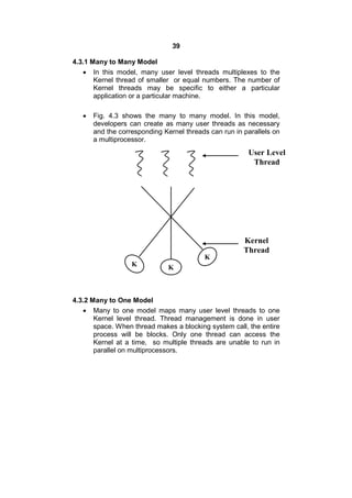 39
4.3.1 Many to Many Model
 In this model, many user level threads multiplexes to the
Kernel thread of smaller or equal numbers. The number of
Kernel threads may be specific to either a particular
application or a particular machine.
 Fig. 4.3 shows the many to many model. In this model,
developers can create as many user threads as necessary
and the corresponding Kernel threads can run in parallels on
a multiprocessor.
4.3.2 Many to One Model
 Many to one model maps many user level threads to one
Kernel level thread. Thread management is done in user
space. When thread makes a blocking system call, the entire
process will be blocks. Only one thread can access the
Kernel at a time, so multiple threads are unable to run in
parallel on multiprocessors.
User Level
Thread
Kernel
Thread
K
K
K
 