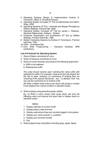 4
4. Operating Systems Design & implementation Andrew S.
Tanenbam, Albert S. Woodhull Pearson.
5. Operating System Concepts (7th
Ed) by silberschatz and Galvin,
Wiley, 2000.
6. Operating Systems (5th
Ed) – Internals and Design Principles by
William Stallings, Prentice Hall, 2000.
7. Operating System Concepts (2nd
Ed) by James L. Peterson,
Abraham Silberschatz, Addison – Wesley.
8. Computer Organisation and Architecture (4th
Ed) by William
Stallings, Prentice Hall India, 1996.
9. Modern Operating Systems by Andrew S Tanenbaum, Prentice
hall Inida, 1992.
10.UNIX – Sumitabha Das
11.Unix Shell Programming – Yashwant Kanetkar, BPB
publications.
List of Practicals for Operating System
1. Study of Basic commands of Linux.
2. Study of Advance commands of Linux.
3. Study of current directory according to the following arguments:
a. Suffix to be replaced
b. Replacement suffix
The script should rename each matching file name suffix with
replacement suffix. For example: rename txt text will rename the
file atxt to atext. However no overwriting of existing files nor
renaming of the special directories . and .. is allowed. Hint: You
can use the command mv to rename a file.
(B) Write a BASH shell script prime which will accept a number
b and display first n prime numbers in standard output.
4. Shell scripting using general-purpose utilities.
Eg. A) Write a menu driven shell script which will print the
following menu and execute the given task to display result on
standard output.
MENU
1. Display calendar of current month
2. Display today’s date and time
3. Display usernames those are currently logged in the system
4. Display your name at given x, y position
5. Display your terminal number
6. Exit
5. Shell programming using filters (including grep, egrep, fgrep)
 