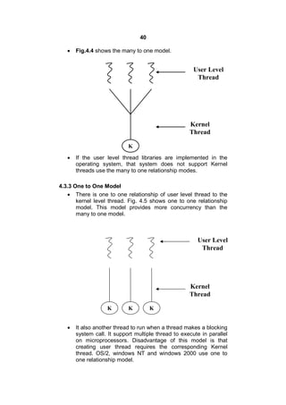 40
 Fig.4.4 shows the many to one model.
 If the user level thread libraries are implemented in the
operating system, that system does not support Kernel
threads use the many to one relationship modes.
4.3.3 One to One Model
 There is one to one relationship of user level thread to the
kernel level thread. Fig. 4.5 shows one to one relationship
model. This model provides more concurrency than the
many to one model.
 It also another thread to run when a thread makes a blocking
system call. It support multiple thread to execute in parallel
on microprocessors. Disadvantage of this model is that
creating user thread requires the corresponding Kernel
thread. OS/2, windows NT and windows 2000 use one to
one relationship model.
K
User Level
Thread
Kernel
Thread
K K
User Level
Thread
Kernel
Thread
K
 