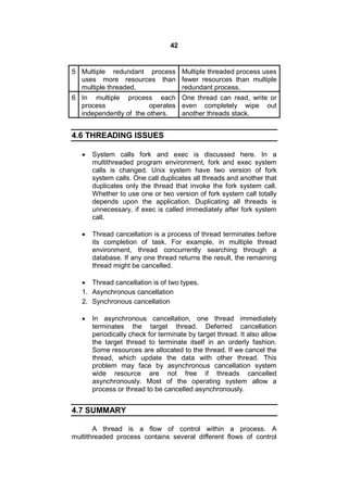 42
5 Multiple redundant process
uses more resources than
multiple threaded.
Multiple threaded process uses
fewer resources than multiple
redundant process.
6 In multiple process each
process operates
independently of the others.
One thread can read, write or
even completely wipe out
another threads stack.
4.6 THREADING ISSUES
 System calls fork and exec is discussed here. In a
multithreaded program environment, fork and exec system
calls is changed. Unix system have two version of fork
system calls. One call duplicates all threads and another that
duplicates only the thread that invoke the fork system call.
Whether to use one or two version of fork system call totally
depends upon the application. Duplicating all threads is
unnecessary, if exec is called immediately after fork system
call.
 Thread cancellation is a process of thread terminates before
its completion of task. For example, in multiple thread
environment, thread concurrently searching through a
database. If any one thread returns the result, the remaining
thread might be cancelled.
 Thread cancellation is of two types.
1. Asynchronous cancellation
2. Synchronous cancellation
 In asynchronous cancellation, one thread immediately
terminates the target thread. Deferred cancellation
periodically check for terminate by target thread. It also allow
the target thread to terminate itself in an orderly fashion.
Some resources are allocated to the thread. If we cancel the
thread, which update the data with other thread. This
problem may face by asynchronous cancellation system
wide resource are not free if threads cancelled
asynchronously. Most of the operating system allow a
process or thread to be cancelled asynchronously.
4.7 SUMMARY
A thread is a flow of control within a process. A
multithreaded process contains several different flows of control
 
