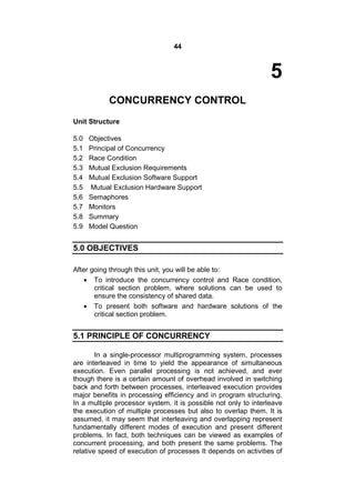 44
5
CONCURRENCY CONTROL
Unit Structure
5.0 Objectives
5.1 Principal of Concurrency
5.2 Race Condition
5.3 Mutual Exclusion Requirements
5.4 Mutual Exclusion Software Support
5.5 Mutual Exclusion Hardware Support
5.6 Semaphores
5.7 Monitors
5.8 Summary
5.9 Model Question
5.0 OBJECTIVES
After going through this unit, you will be able to:
 To introduce the concurrency control and Race condition,
critical section problem, where solutions can be used to
ensure the consistency of shared data.
 To present both software and hardware solutions of the
critical section problem.
5.1 PRINCIPLE OF CONCURRENCY
In a single-processor multiprogramming system, processes
are interleaved in time to yield the appearance of simultaneous
execution. Even parallel processing is not achieved, and ever
though there is a certain amount of overhead involved in switching
back and forth between processes, interleaved execution provides
major benefits in processing efficiency and in program structuring.
In a multiple processor system, it is possible not only to interleave
the execution of multiple processes but also to overlap them. It is
assumed, it may seem that interleaving and overlapping represent
fundamentally different modes of execution and present different
problems. In fact, both techniques can be viewed as examples of
concurrent processing, and both present the same problems. The
relative speed of execution of processes It depends on activities of
 