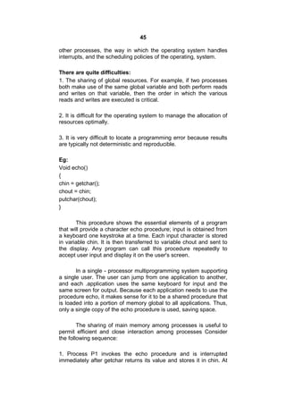 45
other processes, the way in which the operating system handles
interrupts, and the scheduling policies of the operating, system.
There are quite difficulties:
1. The sharing of global resources. For example, if two processes
both make use of the same global variable and both perform reads
and writes on that variable, then the order in which the various
reads and writes are executed is critical.
2. It is difficult for the operating system to manage the allocation of
resources optimally.
3. It is very difficult to locate a programming error because results
are typically not deterministic and reproducible.
Eg:
Void echo()
{
chin = getchar();
chout = chin;
putchar(chout);
}
This procedure shows the essential elements of a program
that will provide a character echo procedure; input is obtained from
a keyboard one keystroke at a time. Each input character is stored
in variable chin. It is then transferred to variable chout and sent to
the display. Any program can call this procedure repeatedly to
accept user input and display it on the user's screen.
In a single - processor multiprogramming system supporting
a single user. The user can jump from one application to another,
and each .application uses the same keyboard for input and the
same screen for output. Because each application needs to use the
procedure echo, it makes sense for it to be a shared procedure that
is loaded into a portion of memory global to all applications. Thus,
only a single copy of the echo procedure is used, saving space.
The sharing of main memory among processes is useful to
permit efficient and close interaction among processes Consider
the following sequence:
1. Process P1 invokes the echo procedure and is interrupted
immediately after getchar returns its value and stores it in chin. At
 