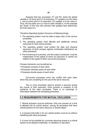 47
Suppose that two processes, P1 and P2, share the global
variable a. At some point in its execution, P1 updates a to the value
1, and at some point in its execution, P2 updates a to the value 2.
Thus, the two tasks are in a race to write variable a. In this example
the "loser" of the race (the process that updates last) determines
the final value of a.
Therefore Operating System Concerns of following things:
1. The operating system must be able to keep track of the various
processes
2. The operating system must allocate and deallocate various
resources for each active process.
3. The operating system must protect the data and physical
resources of each process against unintended interference by
other processes.
4. The functioning of a process, and the output it produces, must be
independent of the speed at which its execution is carried out
relative to the speed of other concurrent processes.
Process Interaction can be defined as
• Processes unaware of each other
• Processes indirectly aware of each other
• Processes directly aware of each other
Concurrent processes come into conflict with each other
when they are competing for the use of the same resource.
Two or more processes need to access a resource during
the course of their execution. Each process is unaware of the
existence of the other processes. There is no exchange of
information between the competing processes.
5.3 REQUIREMENTS FOR MUTUAL EXCLUSION
1. Mutual exclusion must be enforced: Only one process at a time
is allowed into its critical section, among all processes that have
critical sections for the same resource or shared object.
2. A process that halts in its non critical section must do so without
interfering with other processes.
3. It must not be possible for a process requiring access to a critical
section to be delayed indefinitely: no deadlock or starvation.
 