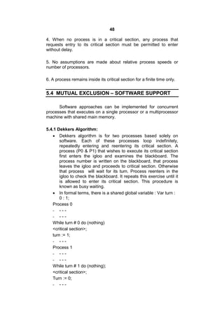 48
4. When no process is in a critical section, any process that
requests entry to its critical section must be permitted to enter
without delay.
5. No assumptions are made about relative process speeds or
number of processors.
6. A process remains inside its critical section for a finite time only.
5.4 MUTUAL EXCLUSION – SOFTWARE SUPPORT
Software approaches can be implemented for concurrent
processes that executes on a single processor or a multiprocessor
machine with shared main memory.
5.4.1 Dekkers Algorithm:
 Dekkers algorithm is for two processes based solely on
software. Each of these processes loop indefinitely,
repeatedly entering and reentering its critical section. A
process (P0 & P1) that wishes to execute its critical section
first enters the igloo and examines the blackboard. The
process number is written on the blackboard, that process
leaves the igloo and proceeds to critical section. Otherwise
that process will wait for its turn. Process reenters in the
igloo to check the blackboard. It repeats this exercise until it
is allowed to enter its critical section. This procedure is
known as busy waiting.
 In formal terms, there is a shared global variable : Var turn :
0 : 1;
Process 0
- - - -
- - - -
While turn # 0 do (nothing)
<critical section>;
turn := 1;
- - - -
Process 1
- - - -
- - - -
While turn # 1 do (nothing);
<critical section>;
Turn := 0;
- - - -
 