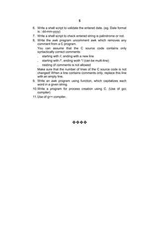 5
6. Write a shell script to validate the entered date. (eg. Date format
is : dd-mm-yyyy)
7. Write a shell script to check entered string is palindrome or not.
8. Write the awk program uncomment awk which removes any
comment from a C program.
You can assume that the C source code contains only
syntactically correct comments:
. starting with //, ending with a new line
. starting with /*, ending woth */ (can be multi-line)
. nesting of comments is not allowed
Make sure that the number of lines of the C source code is not
changed! When a line contains comments only, replace this line
with an empty line.
9. Write an awk program using function, which capitalizes each
word in a given string.
10.Write a program for process creation using C. (Use of gcc
compiler)
11.Use of g++ compiler.

 