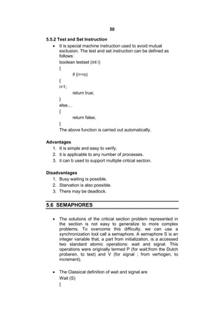 50
5.5.2 Test and Set Instruction
 It is special machine instruction used to avoid mutual
exclusion. The test and set instruction can be defined as
follows:
boolean testset (int i)
{
if (i==o)
{
i=1;
return true;
}
else., .
{
return false;
}
The above function is carried out automatically.
Advantages
1. It is simple and easy to verify.
2. it is applicable to any number of processes.
3. it can b used to support multiple critical section.
Disadvantages
1. Busy waiting is possible.
2. Starvation is also possible.
3. There may be deadlock.
5.6 SEMAPHORES
 The solutions of the critical section problem represented in
the section is not easy to generalize to more complex
problems. To overcome this difficulty, we can use a
synchronization tool call a semaphore. A semaphore S is an
integer variable that, a part from initialization, is a accessed
two standard atomic operations: wait and signal. This
operations were originally termed P (for wait;from the Dutch
proberen, to test) and V (for signal ; from verhogen, to
increment).
 The Classical definition of wait and signal are
Wait (S)
{
 