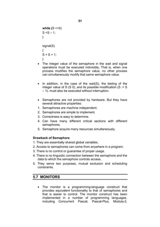 51
while (S <=0)
S =S – 1;
}
signal(S)
{
S = S + 1;
}
 The integer value of the semaphore in the wait and signal
operations must be executed indivisibly. That is, when one
process modifies the semaphore value, no other process
can simultaneously modify that same semaphore value.
 In addition, in the case of the wait(S), the testing of the
integer value of S (S 0), and its possible modification (S := S
– 1), must also be executed without interruption.
 Semaphores are not provided by hardware. But they have
several attractive properties:
1. Semaphores are machine independent.
2. Semaphores are simple to implement.
3. Correctness is easy to determine.
4. Can have many different critical sections with different
semaphores.
5. Semaphore acquire many resources simultaneously.
Drawback of Semaphore
1. They are essentially shared global variables.
2. Access to semaphores can come from anywhere in a program.
3. There is no control or guarantee of proper usage.
4. There is no linguistic connection between the semaphore and the
data to which the semaphore controls access.
5. They serve two purposes, mutual exclusion and scheduling
constraints.
5.7 MONITORS
 The monitor is a programming-language construct that
provides equivalent functionality to that of semaphores and
that is easier to control. The monitor construct has been
implemented in a number of programming languages,
including Concurrent Pascal, Pascal-Plus, Modula-2,
 