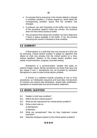 53
 If a process that is executing in the monitor detects a change
in condition variable x, it issues csignal (x), which alerts the
corresponding condition queue that the condition has
changed.
 A producer can add characters to the buffer only by means
of the procedure append inside the monitor; the producer
does not have direct access to buffer.
 The procedure first-checks the condition not full to determine
if there is space available in the buffer. If not, the process
executing the monitor is blocked on that condition.
5.8 SUMMARY
Critical section is a code that only one process at a time can
be executing. Critical section problem is design an algorithm that
allows at most one process into the critical section at a time,
without deadlock. Solution of the critical section problem must
satisfy mutual exclusion, progress, bounded waiting.
Semaphore is a synchronization variable that tasks on
positive integer values. Binary semaphore are those that have only
two values 0 and 1. semaphores are not provided by hardware.
Semaphore is used to solve critical section problem.
A monitor is a software module consisting of one or more
procedures, an initialization sequence and local data. Components
of monitors are shared data declaration, shared data initialization,
operations on shared data and synchronization statement.
5.9 MODEL QUESTION
Q.1 Explain in brief race condition?
Q.2 Define the term critical section?
Q.3 What are the requirement for critical section problem?
Q.4 Write a short note on:
a) Semaphore
b) Monitors
Q.5 What are semaphores? How do they implement mutual
exclusion?
Q.6 Describe hardware solution to the critical section problem?

 