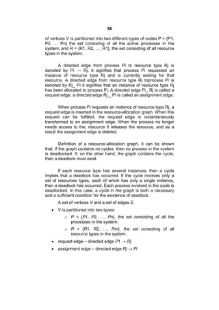 56
of vertices V is partitioned into two different types of nodes P = {P1,
P2, … Pn} the set consisting of all the active processes in the
system; and R = {R1, R2, …, R1}, the set consisting of all resource
types in the system.
A directed edge from process Pi to resource type Rj is
denoted by Pi → Rj, it signifies that process Pi requested an
instance of resource type Rj and is currently waiting for that
resource. A directed edge from resource type Rj toprocess Pi is
denoted by Rj_ Pi it signifies that an instance of resource type Rj
has been allocated to process Pi. A directed edge Pi_ Rj is called a
request edge; a directed edge Rj _ Pi is called an assignment edge.
When process Pi requests an instance of resource type Rj, a
request edge is inserted in the resource-allocation graph. When this
request can be fulfilled, the request edge is instantaneously
transformed to an assignment edge. When the process no longer
needs access to the, resource it releases the resource, and as a
result the assignment edge is deleted.
Definition of a resource-allocation graph, it can be shown
that, if the graph contains no cycles, then no process in the system
is deadlocked. If, on the other hand, the graph contains the cycle,
then a deadlock must exist.
If each resource type has several instances, then a cycle
implies that a deadlock has occurred. If the cycle involves only a
set of resources types, each of which has only a single instance,
then a deadlock has occurred. Each process involved in the cycle is
deadlocked. In this case, a cycle in the graph is both a necessary
and a sufficient condition for the existence of deadlock.
A set of vertices V and a set of edges E.
 V is partitioned into two types:
o P = {P1, P2, …, Pn}, the set consisting of all the
processes in the system.
o R = {R1, R2, …, Rm}, the set consisting of all
resource types in the system.
 request edge – directed edge P1  Rj
 assignment edge – directed edge Rj  Pi
 