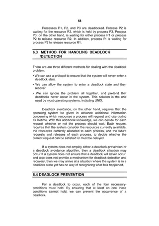 58
Processes P1, P2, and P3 are deadlocked. Process P2 is
waiting for the resource R3, which is held by process P3. Process
P3, on the other hand, is waiting for either process P1 or process
P2 to release resource R2. In addition, process PI is waiting for
process P2 to release resource R1.
6.3 METHOD FOR HANDLING DEADLOCK
/DETECTION
There are are three different methods for dealing with the deadlock
problem:
• We can use a protocol to ensure that the system will never enter a
deadlock state.
• We can allow the system to enter a deadlock state and then
recover.
• We can ignore the problem all together, and pretend that
deadlocks never occur in the system. This solution is the one
used by most operating systems, including UNIX.
Deadlock avoidance, on the other hand, requires that the
operating system be given in advance additional information
concerning which resources a process will request and use during
its lifetime. With this additional knowledge, we can decide for each
request whether or not the process should wait. Each request
requires that the system consider the resources currently available,
the resources currently allocated to each process, and the future
requests and releases of each process, to decide whether the
current request can be satisfied or must be delayed.
If a system does not employ either a deadlock-prevention or
a deadlock avoidance algorithm, then a deadlock situation may
occur If a system does not ensure that a deadlock will never occur,
and also does not provide a mechanism for deadlock detection and
recovery, then we may arrive at a situation where the system is in a
deadlock state yet has no way of recognizing what has happened.
6.4 DEADLOCK PREVENTION
For a deadlock to occur, each of the four necessary-
conditions must hold. By ensuring that at least on one these
conditions cannot hold, we can prevent the occurrence of a
deadlock.
 